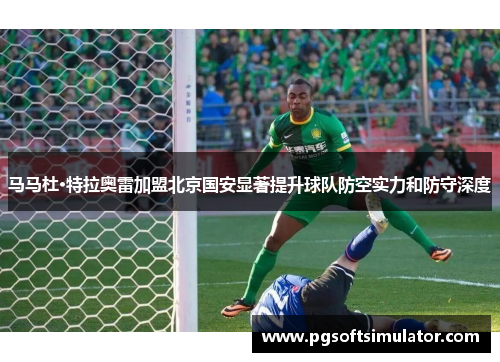 马马杜·特拉奥雷加盟北京国安显著提升球队防空实力和防守深度 马马杜·特拉奥雷加盟北京国安显著提升球队防空实力和防守深度