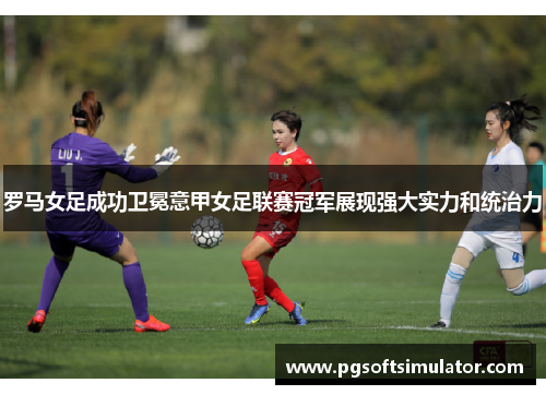 罗马女足成功卫冕意甲女足联赛冠军展现强大实力和统治力